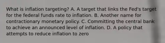 What is inflation targeting? A. A target that links the Fed's target for the federal funds rate to inflation. B. Another name for contractionary monetary policy. C. Committing the central bank to achieve an announced level of inflation. D. A policy that attempts to reduce inflation to zero