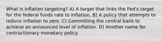 What is inflation​ targeting? A) A target that links the​ Fed's target for the federal funds rate to inflation. B) A policy that attempts to reduce inflation to zero. C) Committing the central bank to achieve an announced level of inflation. D) Another name for contractionary <a href='https://www.questionai.com/knowledge/kEE0G7Llsx-monetary-policy' class='anchor-knowledge'>monetary policy</a>.