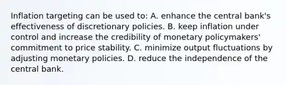 Inflation targeting can be used​ to: A. enhance the central​ bank's effectiveness of discretionary policies. B. keep inflation under control and increase the credibility of monetary​ policymakers' commitment to price stability. C. minimize output fluctuations by adjusting monetary policies. D. reduce the independence of the central bank.