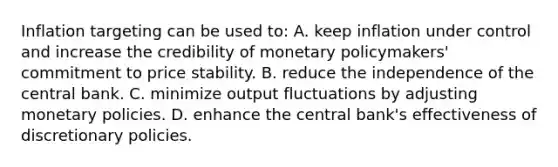 Inflation targeting can be used​ to: A. keep inflation under control and increase the credibility of monetary​ policymakers' commitment to price stability. B. reduce the independence of the central bank. C. minimize output fluctuations by adjusting monetary policies. D. enhance the central​ bank's effectiveness of discretionary policies.