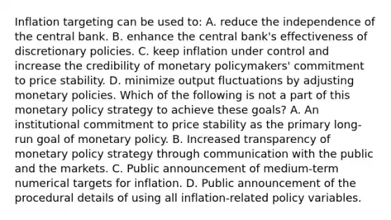 Inflation targeting can be used​ to: A. reduce the independence of the central bank. B. enhance the central​ bank's effectiveness of discretionary policies. C. keep inflation under control and increase the credibility of monetary​ policymakers' commitment to price stability. D. minimize output fluctuations by adjusting monetary policies. Which of the following is not a part of this monetary policy strategy to achieve these​ goals? A. An institutional commitment to price stability as the primary​ long-run goal of monetary policy. B. Increased transparency of monetary policy strategy through communication with the public and the markets. C. Public announcement of​ medium-term numerical targets for inflation. D. Public announcement of the procedural details of using all​ inflation-related policy variables.