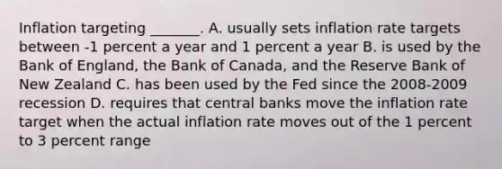 Inflation targeting​ _______. A. usually sets inflation rate targets between​ -1 percent a year and 1 percent a year B. is used by the Bank of​ England, the Bank of​ Canada, and the Reserve Bank of New Zealand C. has been used by the Fed since the​ 2008-2009 recession D. requires that central banks move the inflation rate target when the actual inflation rate moves out of the 1 percent to 3 percent range