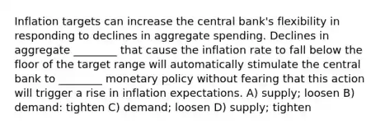 Inflation targets can increase the central bank's flexibility in responding to declines in aggregate spending. Declines in aggregate ________ that cause the inflation rate to fall below the floor of the target range will automatically stimulate the central bank to ________ monetary policy without fearing that this action will trigger a rise in inflation expectations. A) supply; loosen B) demand: tighten C) demand; loosen D) supply; tighten