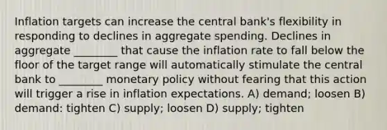 Inflation targets can increase the central bank's flexibility in responding to declines in aggregate spending. Declines in aggregate ________ that cause the inflation rate to fall below the floor of the target range will automatically stimulate the central bank to ________ monetary policy without fearing that this action will trigger a rise in inflation expectations. A) demand; loosen B) demand: tighten C) supply; loosen D) supply; tighten