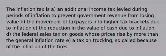 The inflation tax is a) an additional income tax levied during periods of inflation to prevent government revenue from losing value b) the movement of taxpayers into higher tax brackets due to inflation c) the reduction in the value of cash due to inflation d) the federal sales tax on goods whose prices rise by more than the general inflation rate e) a tax on trucking, so called because of the inflation of the tires