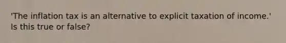 'The inflation tax is an alternative to explicit taxation of income.' Is this true or false?