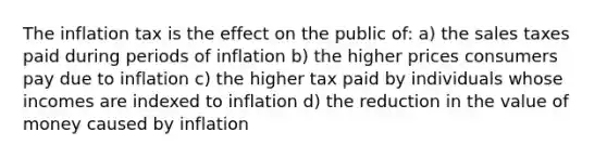 The inflation tax is the effect on the public of: a) the sales taxes paid during periods of inflation b) the higher prices consumers pay due to inflation c) the higher tax paid by individuals whose incomes are indexed to inflation d) the reduction in the value of money caused by inflation