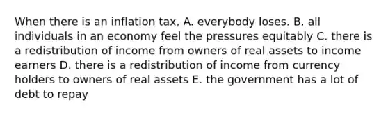 When there is an inflation tax, A. everybody loses. B. all individuals in an economy feel the pressures equitably C. there is a redistribution of income from owners of real assets to income earners D. there is a redistribution of income from currency holders to owners of real assets E. the government has a lot of debt to repay