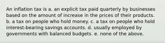 An inflation tax is a. an explicit tax paid quarterly by businesses based on the amount of increase in the prices of their products. b. a tax on people who hold money. c. a tax on people who hold interest-bearing savings accounts. d. usually employed by governments with balanced budgets. e. none of the above.