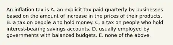 An inflation tax is A. an explicit tax paid quarterly by businesses based on the amount of increase in the prices of their products. B. a tax on people who hold money. C. a tax on people who hold interest-bearing savings accounts. D. usually employed by governments with balanced budgets. E. none of the above.