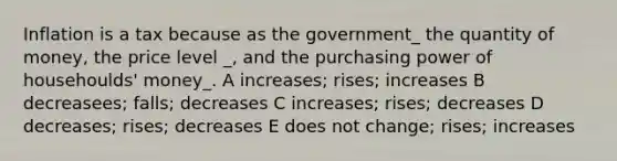 Inflation is a tax because as the government_ the quantity of money, the price level _, and the purchasing power of househoulds' money_. A increases; rises; increases B decreasees; falls; decreases C increases; rises; decreases D decreases; rises; decreases E does not change; rises; increases