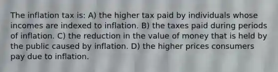 The inflation tax is: A) the higher tax paid by individuals whose incomes are indexed to inflation. B) the taxes paid during periods of inflation. C) the reduction in the value of money that is held by the public caused by inflation. D) the higher prices consumers pay due to inflation.