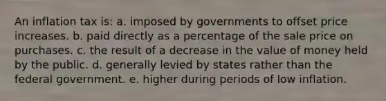 An inflation tax is: a. imposed by governments to offset price increases. b. paid directly as a percentage of the sale price on purchases. c. the result of a decrease in the value of money held by the public. d. generally levied by states rather than the federal government. e. higher during periods of low inflation.