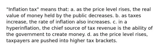 "Inflation tax" means that: a. as the price level rises, the real value of money held by the public decreases. b. as taxes increase, the rate of inflation also increases. c. in a hyperinflation, the chief source of tax revenue is the ability of the government to create money. d. as the price level rises, taxpayers are pushed into higher tax brackets.