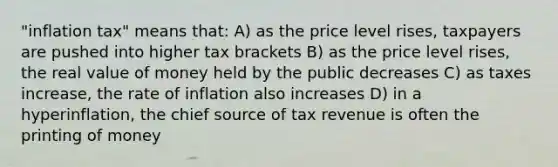 "inflation tax" means that: A) as the price level rises, taxpayers are pushed into higher tax brackets B) as the price level rises, the real value of money held by the public decreases C) as taxes increase, the rate of inflation also increases D) in a hyperinflation, the chief source of tax revenue is often the printing of money