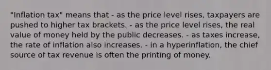 "Inflation tax" means that - as the price level rises, taxpayers are pushed to higher tax brackets. - as the price level rises, the real value of money held by the public decreases. - as taxes increase, the rate of inflation also increases. - in a hyperinflation, the chief source of tax revenue is often the printing of money.