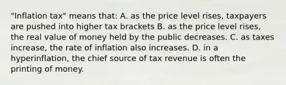 "Inflation tax" means that: A. as the price level rises, taxpayers are pushed into higher tax brackets B. as the price level rises, the real value of money held by the public decreases. C. as taxes increase, the rate of inflation also increases. D. in a hyperinflation, the chief source of tax revenue is often the printing of money.