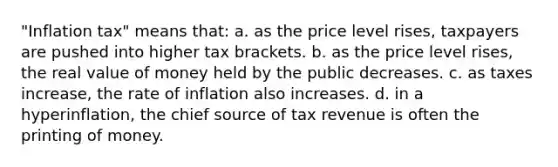 "Inflation tax" means that: a. as the price level rises, taxpayers are pushed into higher tax brackets. b. as the price level rises, the real value of money held by the public decreases. c. as taxes increase, the rate of inflation also increases. d. in a hyperinflation, the chief source of tax revenue is often the printing of money.