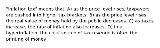 "Inflation tax" means that: A) as the price level rises, taxpayers are pushed into higher tax brackets. B) as the price level rises, the real value of money held by the public decreases. C) as taxes increase, the rate of inflation also increases. D) in a hyperinflation, the chief source of tax revenue is often the printing of money