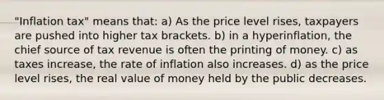 "Inflation tax" means that: a) As the price level rises, taxpayers are pushed into higher tax brackets. b) in a hyperinflation, the chief source of tax revenue is often the printing of money. c) as taxes increase, the rate of inflation also increases. d) as the price level rises, the real value of money held by the public decreases.