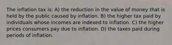 The inflation tax is: A) the reduction in the value of money that is held by the public caused by inflation. B) the higher tax paid by individuals whose incomes are indexed to inflation. C) the higher prices consumers pay due to inflation. D) the taxes paid during periods of inflation.