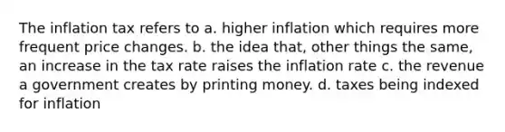 The inflation tax refers to a. higher inflation which requires more frequent price changes. b. the idea that, other things the same, an increase in the tax rate raises the inflation rate c. the revenue a government creates by printing money. d. taxes being indexed for inflation