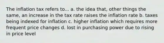 The inflation tax refers to... a. the idea that, other things the same, an increase in the tax rate raises the inflation rate b. taxes being indexed for inflation c. higher inflation which requires more frequent price changes d. lost in purchasing power due to rising in price level