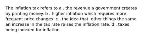 The inflation tax refers to a . the revenue a government creates by printing money. b . higher inflation which requires more frequent price changes. c . the idea that, other things the same, an increase in the tax rate raises the inflation rate. d . taxes being indexed for inflation.