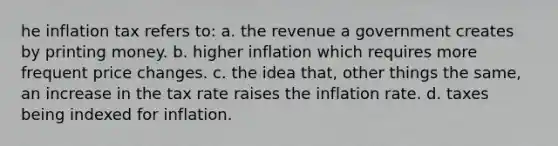 he inflation tax refers to: a. the revenue a government creates by printing money. b. higher inflation which requires more frequent price changes. c. the idea that, other things the same, an increase in the tax rate raises the inflation rate. d. taxes being indexed for inflation.