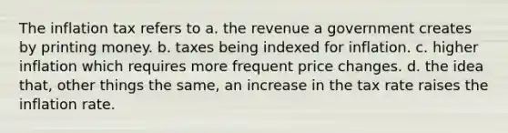 The inflation tax refers to a. the revenue a government creates by printing money. b. taxes being indexed for inflation. c. higher inflation which requires more frequent price changes. d. the idea that, other things the same, an increase in the tax rate raises the inflation rate.