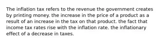 The inflation tax refers to the revenue the government creates by printing money. the increase in the price of a product as a result of an increase in the tax on that product. the fact that income tax rates rise with the inflation rate. the inflationary effect of a decrease in taxes.