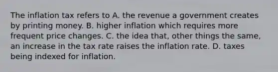 The inflation tax refers to A. the revenue a government creates by printing money. B. higher inflation which requires more frequent price changes. C. the idea that, other things the same, an increase in the tax rate raises the inflation rate. D. taxes being indexed for inflation.