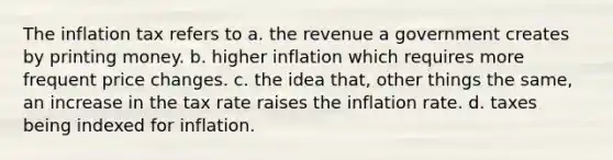 The inflation tax refers to a. the revenue a government creates by printing money. b. higher inflation which requires more frequent price changes. c. the idea that, other things the same, an increase in the tax rate raises the inflation rate. d. taxes being indexed for inflation.