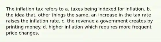 The inflation tax refers to a. taxes being indexed for inflation. b. the idea that, other things the same, an increase in the tax rate raises the inflation rate. c. the revenue a government creates by printing money. d. higher inflation which requires more frequent price changes.