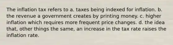 The inflation tax refers to a. taxes being indexed for inflation. b. the revenue a government creates by printing money. c. higher inflation which requires more frequent price changes. d. the idea that, other things the same, an increase in the tax rate raises the inflation rate.