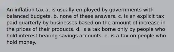 An inflation tax a. is usually employed by governments with balanced budgets. b. none of these answers. c. is an explicit tax paid quarterly by businesses based on the amount of increase in the prices of their products. d. is a tax borne only by people who hold interest bearing savings accounts. e. is a tax on people who hold money.