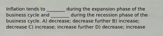 Inflation tends to ________ during the expansion phase of the business cycle and ________ during the recession phase of the business cycle. A) decrease; decrease further B) increase; decrease C) increase; increase further D) decrease; increase