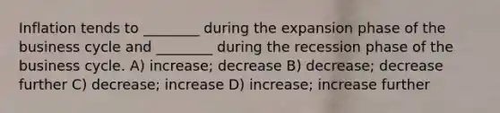 Inflation tends to ________ during the expansion phase of the business cycle and ________ during the recession phase of the business cycle. A) increase; decrease B) decrease; decrease further C) decrease; increase D) increase; increase further