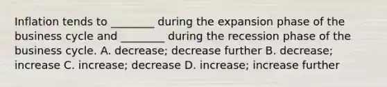 Inflation tends to​ ________ during the expansion phase of the business cycle and​ ________ during the recession phase of the business cycle. A. decrease; decrease further B. decrease; increase C. increase; decrease D. increase; increase further