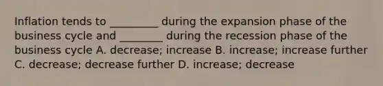 Inflation tends to _________ during the expansion phase of the business cycle and ________ during the recession phase of the business cycle A. decrease; increase B. increase; increase further C. decrease; decrease further D. increase; decrease