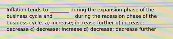 Inflation tends to ________ during the expansion phase of the business cycle and ________ during the recession phase of the business cycle. a) increase; increase further b) increase; decrease c) decrease; increase d) decrease; decrease further