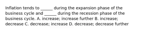 Inflation tends to ______ during the expansion phase of the business cycle and ______ during the recession phase of the business cycle. A. increase; increase further B. increase; decrease C. decrease; increase D. decrease; decrease further