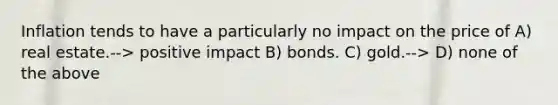 Inflation tends to have a particularly no impact on the price of A) real estate.--> positive impact B) bonds. C) gold.--> D) none of the above