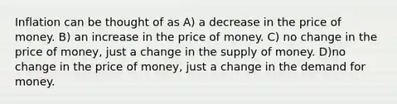 Inflation can be thought of as A) a decrease in the price of money. B) an increase in the price of money. C) no change in the price of money, just a change in the supply of money. D)no change in the price of money, just a change in the demand for money.