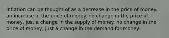 Inflation can be thought of as a decrease in the price of money. an increase in the price of money. no change in the price of money, just a change in the supply of money. no change in the price of money, just a change in the demand for money.