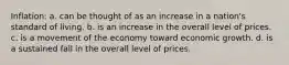 Inflation: a. can be thought of as an increase in a nation's standard of living. b. is an increase in the overall level of prices. c. is a movement of the economy toward economic growth. d. is a sustained fall in the overall level of prices.