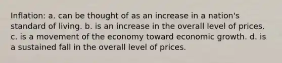 Inflation: a. can be thought of as an increase in a nation's standard of living. b. is an increase in the overall level of prices. c. is a movement of the economy toward economic growth. d. is a sustained fall in the overall level of prices.