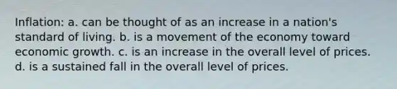 Inflation: a. can be thought of as an increase in a nation's standard of living. b. is a movement of the economy toward economic growth. c. is an increase in the overall level of prices. d. is a sustained fall in the overall level of prices.