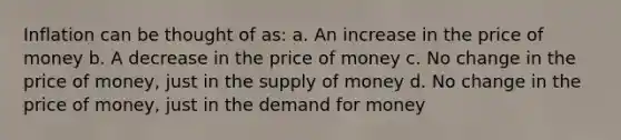 Inflation can be thought of as: a. An increase in the price of money b. A decrease in the price of money c. No change in the price of money, just in the supply of money d. No change in the price of money, just in the demand for money