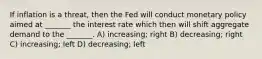 If inflation is a threat, then the Fed will conduct monetary policy aimed at _______ the interest rate which then will shift aggregate demand to the _______. A) increasing; right B) decreasing; right C) increasing; left D) decreasing; left